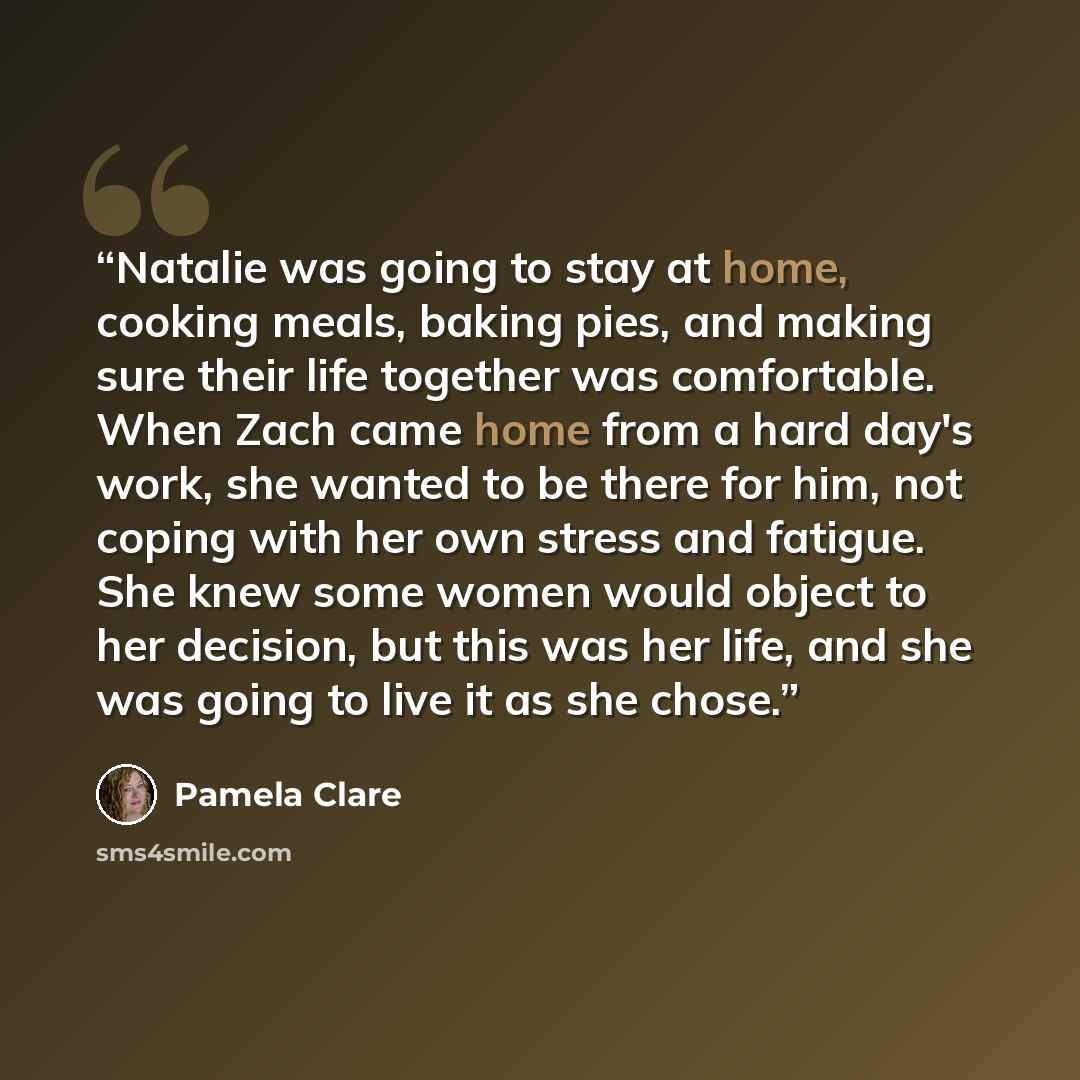 “Natalie was going to stay at home, cooking meals, baking pies, and making sure their life together was comfortable. When Zach came home from a hard day's work, she wanted to be there for him, not coping with her own stress and fatigue. She knew some women would object to her decision, but this was…” quote by Pamela Clare