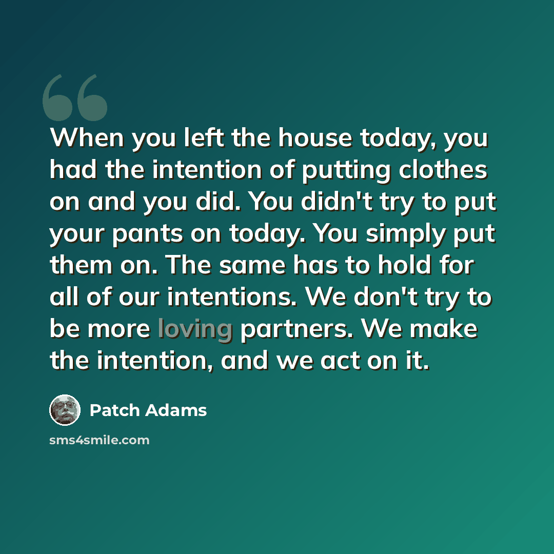 “When you left the house today, you had the intention of putting clothes on and you did. You didn't try to put your pants on today. You simply put them on. The same has to hold for all of our intentions. We don't try to be more loving partners. We make the intention, and we act on it.” quote by Patch Adams