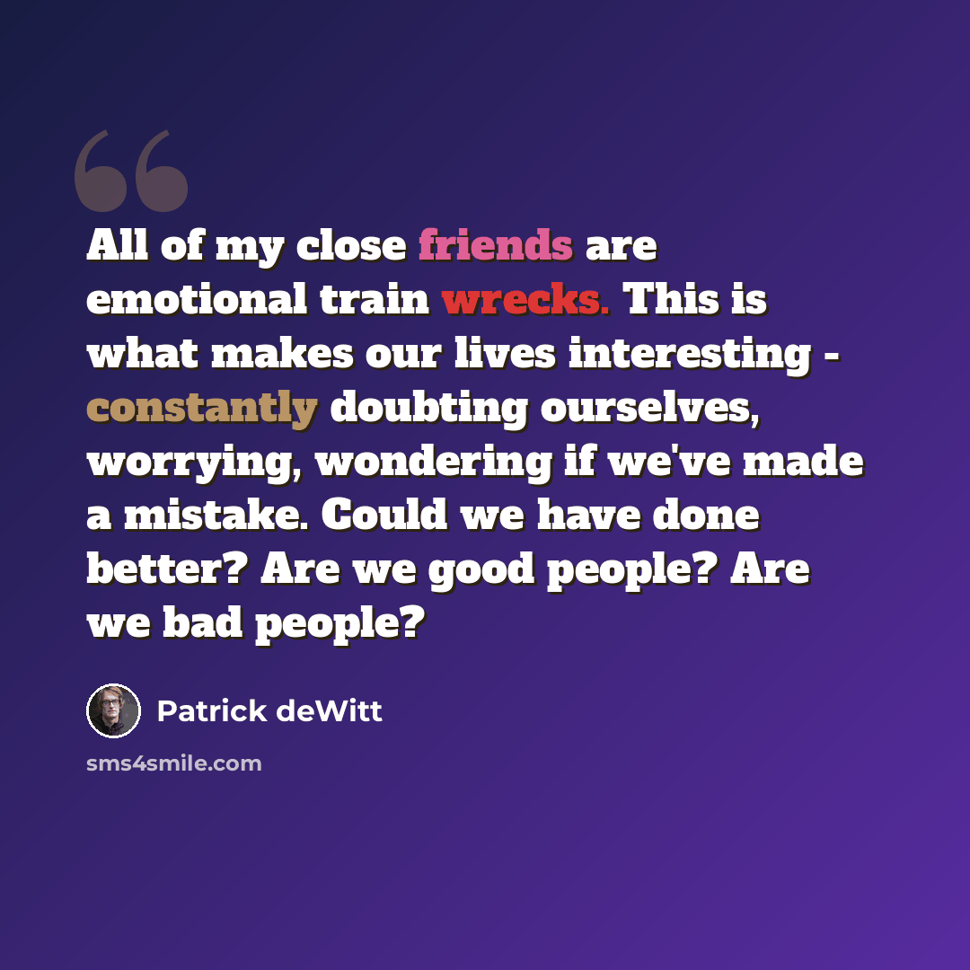 “All of my close friends are emotional train wrecks. This is what makes our lives interesting - constantly doubting ourselves, worrying, wondering if we've made a mistake. Could we have done better? Are we good people? Are we bad people?” quote by Patrick deWitt