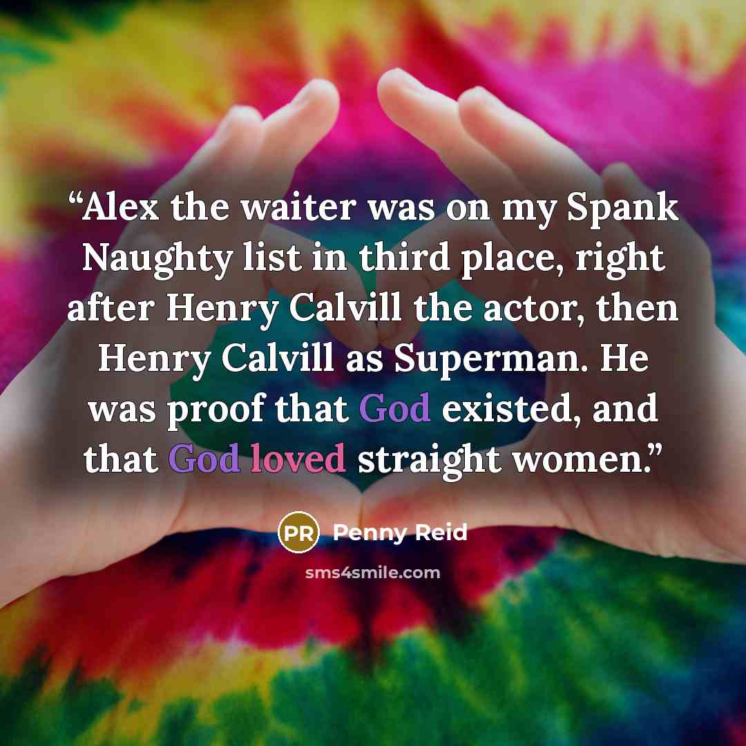 “Alex the waiter was on my Spank Naughty list in third place, right after Henry Calvill the actor, then Henry Calvill as Superman. He was proof that God existed, and that God loved straight women.” quote by Penny Reid