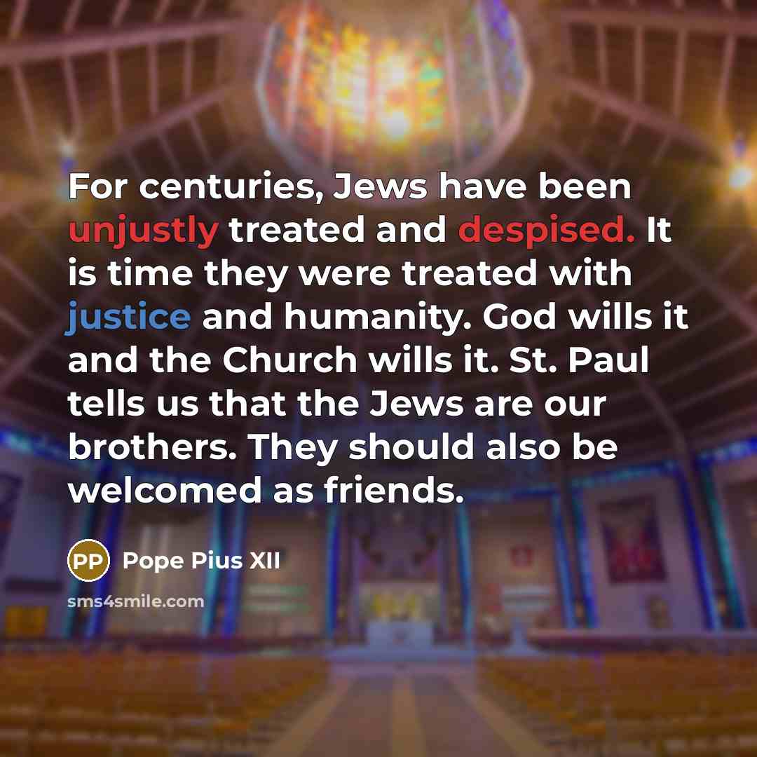 “For centuries, Jews have been unjustly treated and despised. It is time they were treated with justice and humanity. God wills it and the Church wills it. St. Paul tells us that the Jews are our brothers. They should also be welcomed as friends.” quote by Pope Pius XII