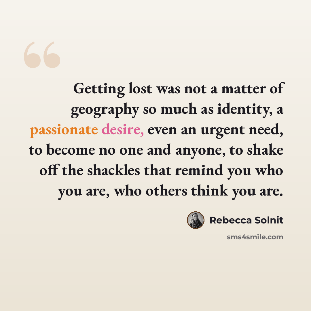 “Getting lost was not a matter of geography so much as identity, a passionate desire, even an urgent need, to become no one and anyone, to shake off the shackles that remind you who you are, who others think you are.” quote by Rebecca Solnit