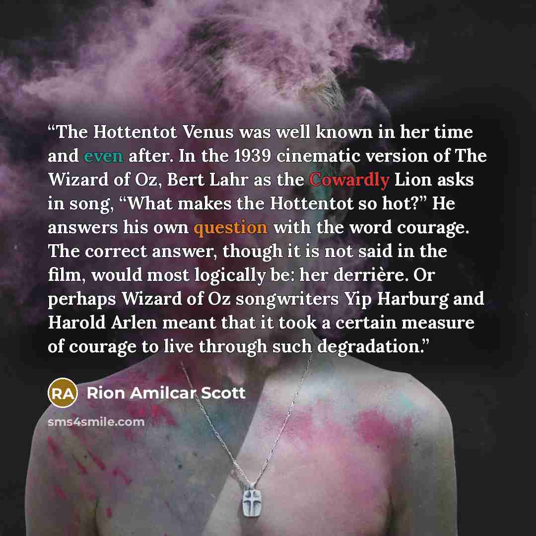 “The Hottentot Venus was well known in her time and even after. In the 1939 cinematic version of The Wizard of Oz, Bert Lahr as the Cowardly Lion asks in song, “What makes the Hottentot so hot?” He answers his own question with the word courage. The correct answer, though it is not said in the…” quote by Rion Amilcar Scott