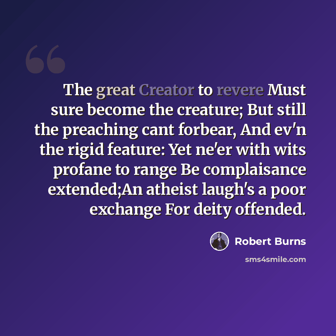 “The great Creator to revere Must sure become the creature; But still the preaching cant forbear, And ev'n the rigid feature: Yet ne'er with wits profane to range Be complaisance extended;An atheist laugh's a poor exchange For deity offended.” quote by Robert Burns