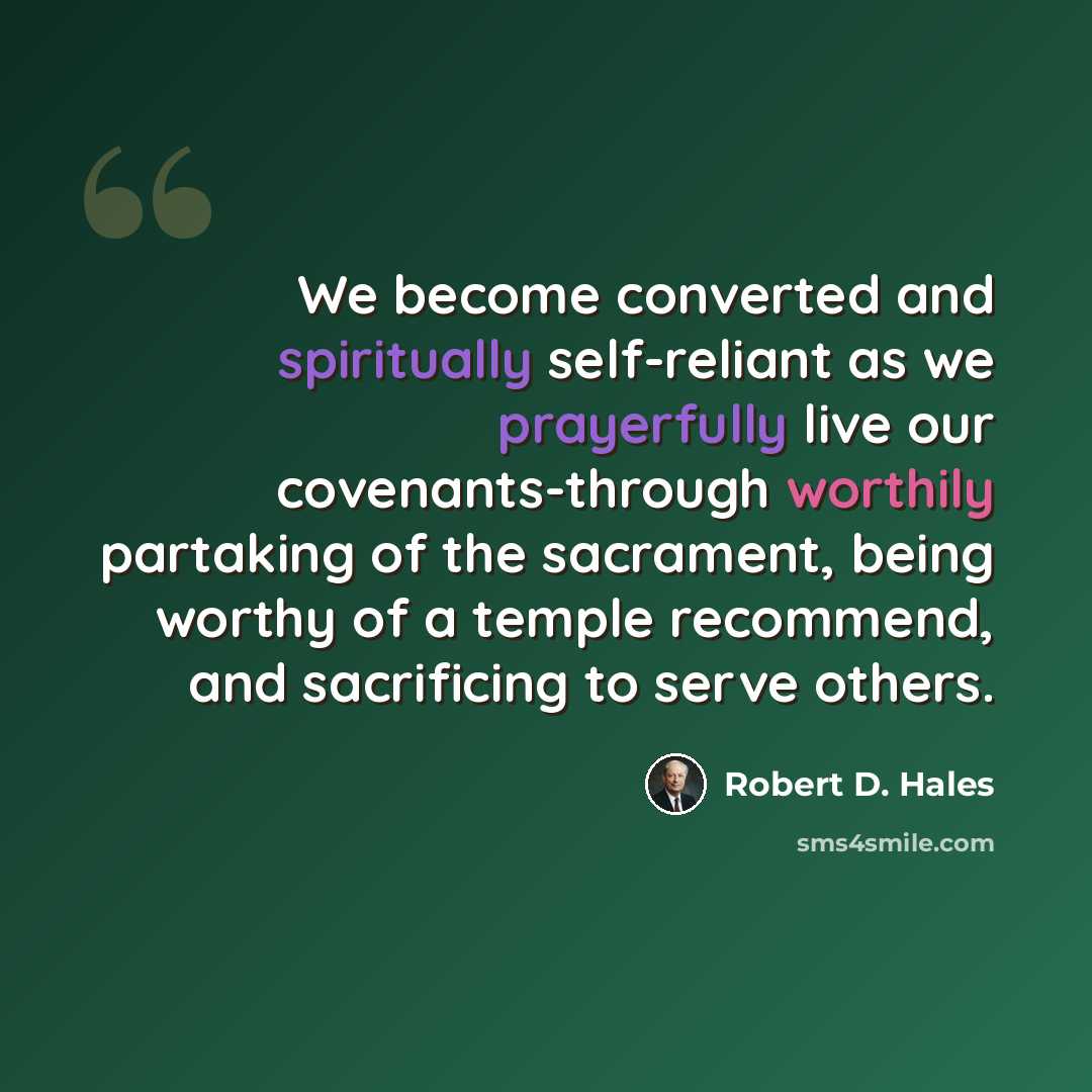 “We become converted and spiritually self-reliant as we prayerfully live our covenants-through worthily partaking of the sacrament, being worthy of a temple recommend, and sacrificing to serve others.” quote by Robert D. Hales