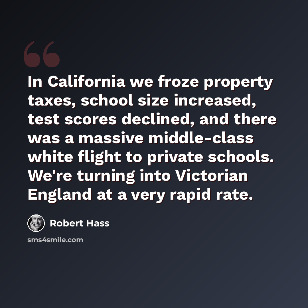 “In California we froze property taxes, school size increased, test scores declined, and there was a massive middle-class white flight to private schools. We're turning into Victorian England at a very rapid rate.” quote by Robert Hass