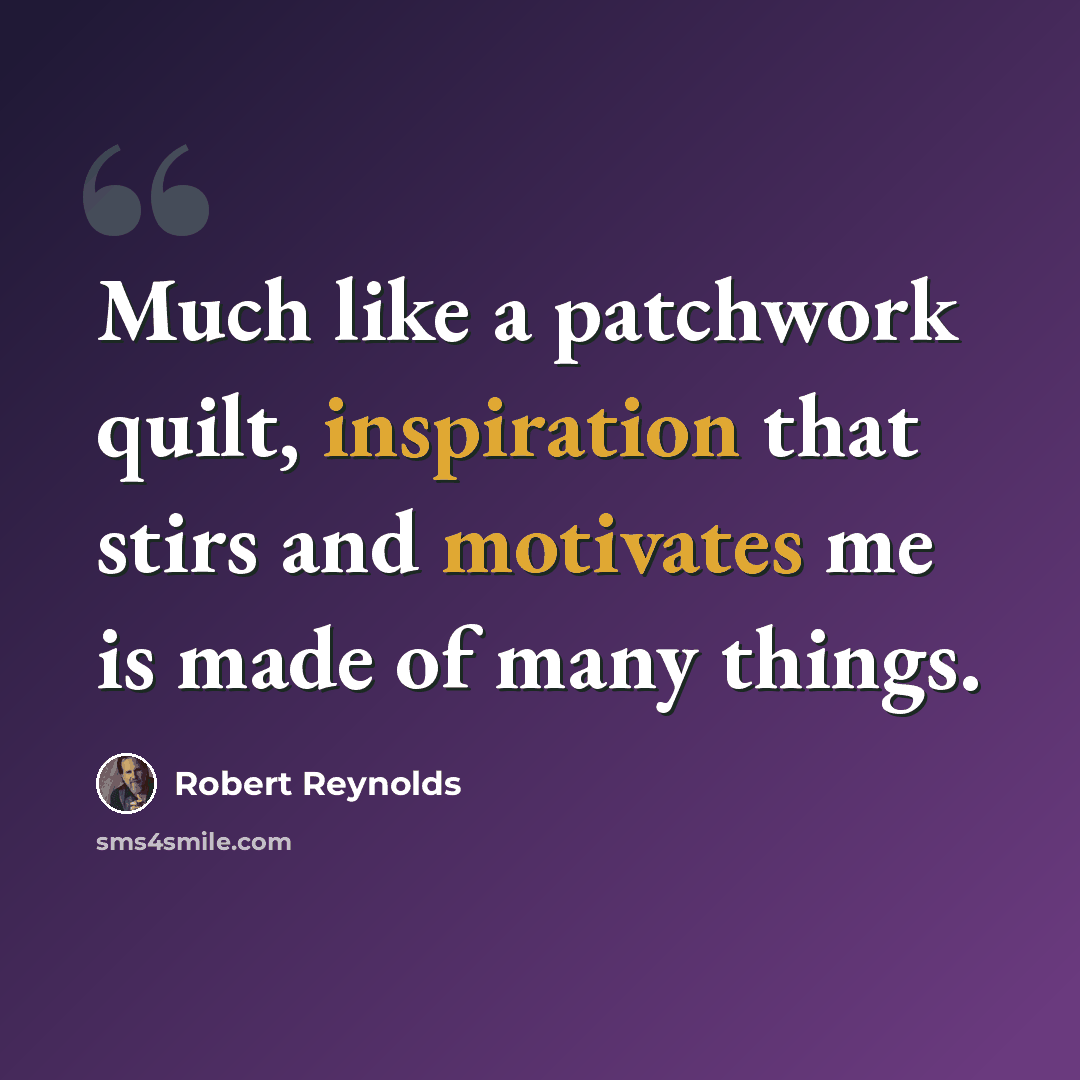 “Much like a patchwork quilt, inspiration that stirs and motivates me is made of many things.” quote by Robert Reynolds