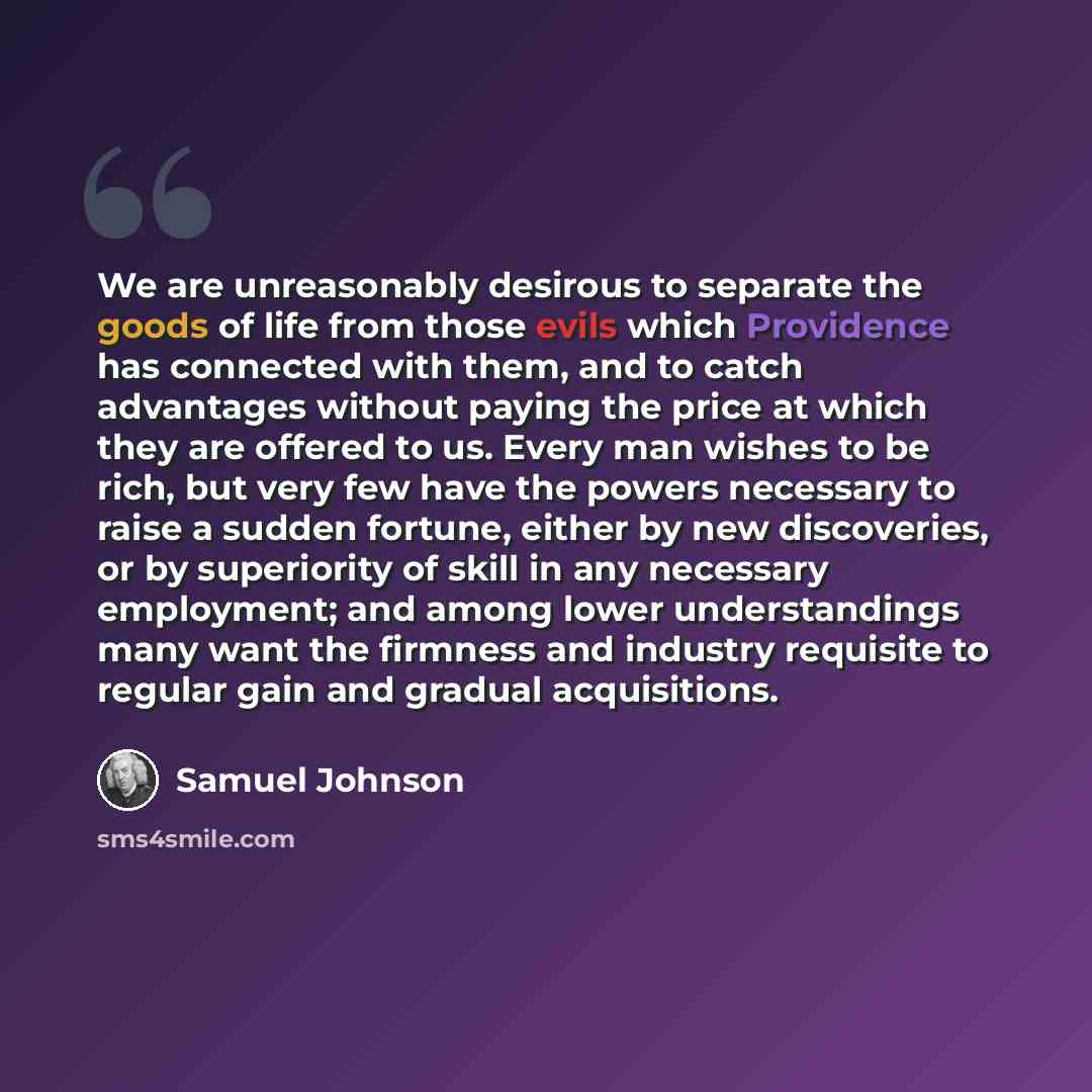 “We are unreasonably desirous to separate the goods of life from those evils which Providence has connected with them, and to catch advantages without paying the price at which they are offered to us. Every man wishes to be rich, but very few have the powers necessary to raise a sudden fortune…” quote by Samuel Johnson