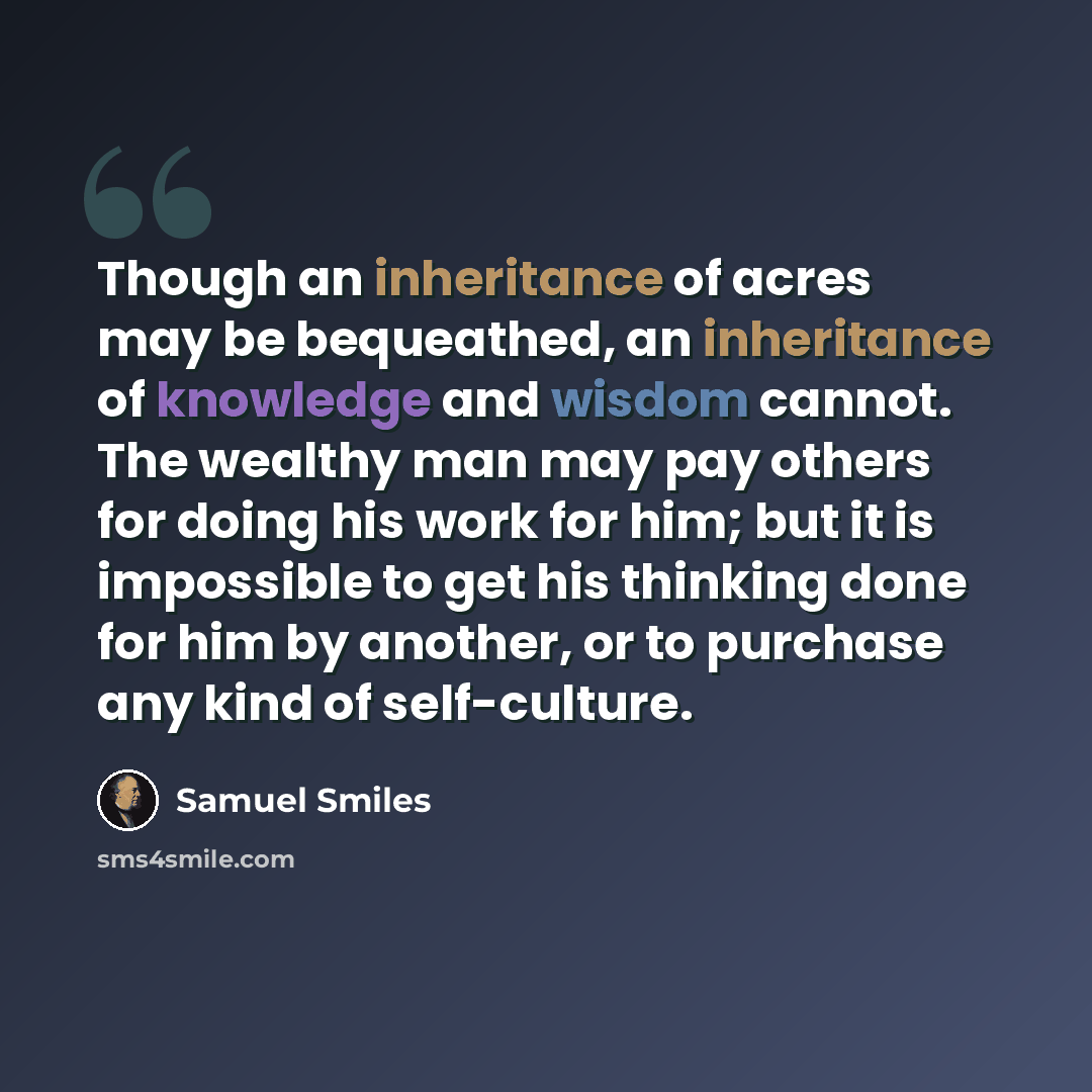 “Though an inheritance of acres may be bequeathed, an inheritance of knowledge and wisdom cannot. The wealthy man may pay others for doing his work for him; but it is impossible to get his thinking done for him by another, or to purchase any kind of self-culture.” quote by Samuel Smiles