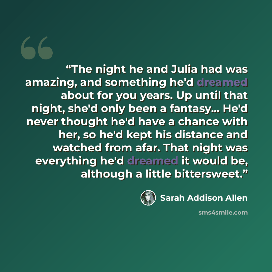 “The night he and Julia had was amazing, and something he'd dreamed about for you years. Up until that night, she'd only been a fantasy... He'd never thought he'd have a chance with her, so he'd kept his distance and watched from afar. That night was everything he'd dreamed it would be, although a…” quote by Sarah Addison Allen