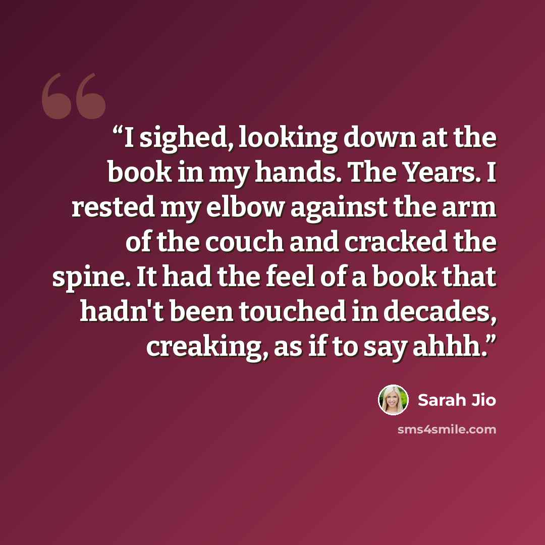 “I sighed, looking down at the book in my hands. The Years. I rested my elbow against the arm of the couch and cracked the spine. It had the feel of a book that hadn't been touched in decades, creaking, as if to say ahhh.” quote by Sarah Jio