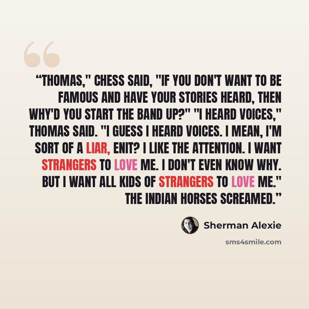 “Thomas," Chess said, "if you don't want to be famous and have your stories heard, then why'd you start the band up?" "I heard voices," Thomas said. "I guess I heard voices. I mean, I'm sort of a liar, enit? I like the attention. I want strangers to love me. I don't even know why. But I want all…” quote by Sherman Alexie