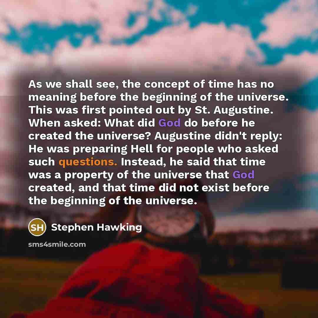 “As we shall see, the concept of time has no meaning before the beginning of the universe. This was first pointed out by St. Augustine. When asked: What did God do before he created the universe? Augustine didn't reply: He was preparing Hell for people who asked such questions. Instead, he said…” quote by Stephen Hawking