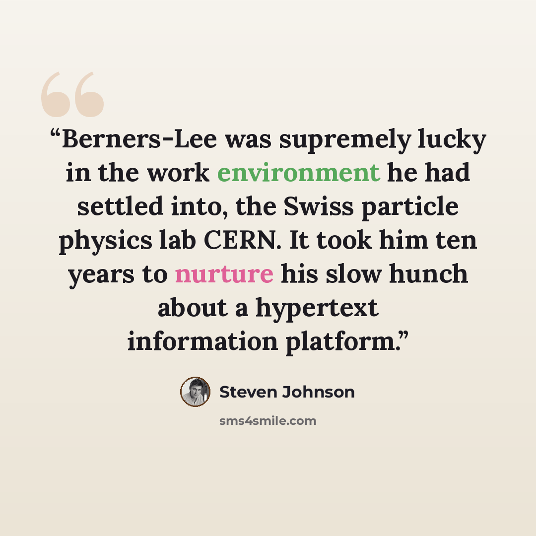 “Berners-Lee was supremely lucky in the work environment he had settled into, the Swiss particle physics lab CERN. It took him ten years to nurture his slow hunch about a hypertext information platform.” quote by Steven Johnson