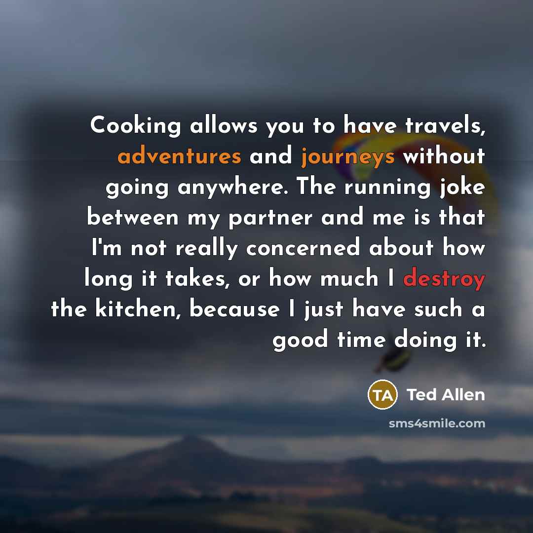 “Cooking allows you to have travels, adventures and journeys without going anywhere. The running joke between my partner and me is that I'm not really concerned about how long it takes, or how much I destroy the kitchen, because I just have such a good time doing it.” quote by Ted Allen