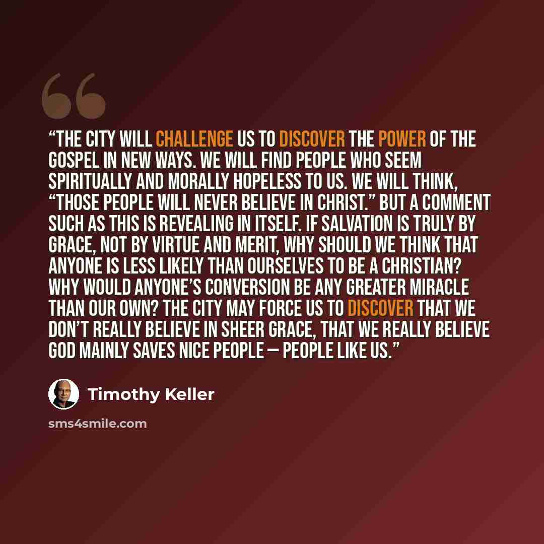 “The city will challenge us to discover the power of the gospel in new ways. We will find people who seem spiritually and morally hopeless to us. We will think, “Those people will never believe in Christ.” But a comment such as this is revealing in itself. If salvation is truly by grace, not by…” quote by Timothy Keller