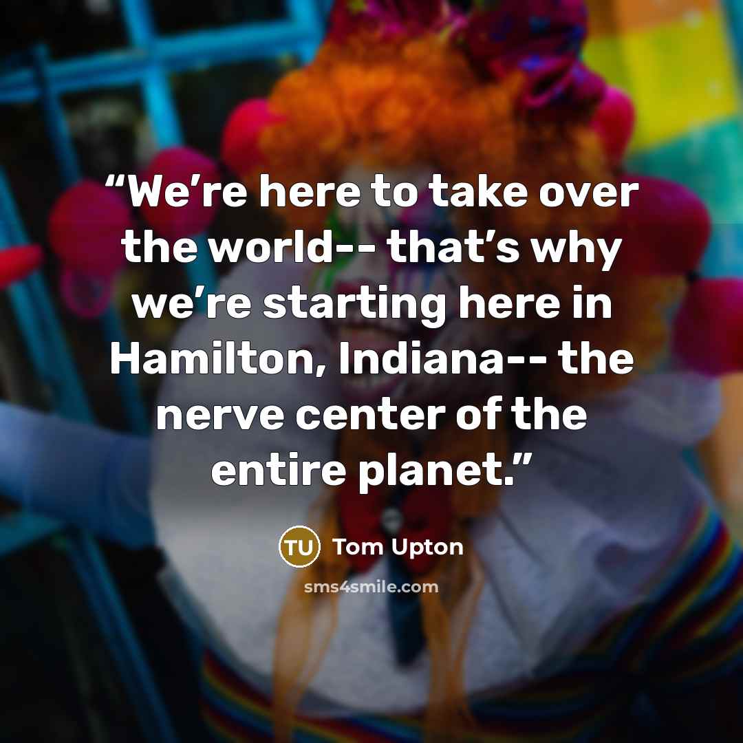 “We’re here to take over the world-- that’s why we’re starting here in Hamilton, Indiana-- the nerve center of the entire planet.” quote by Tom Upton