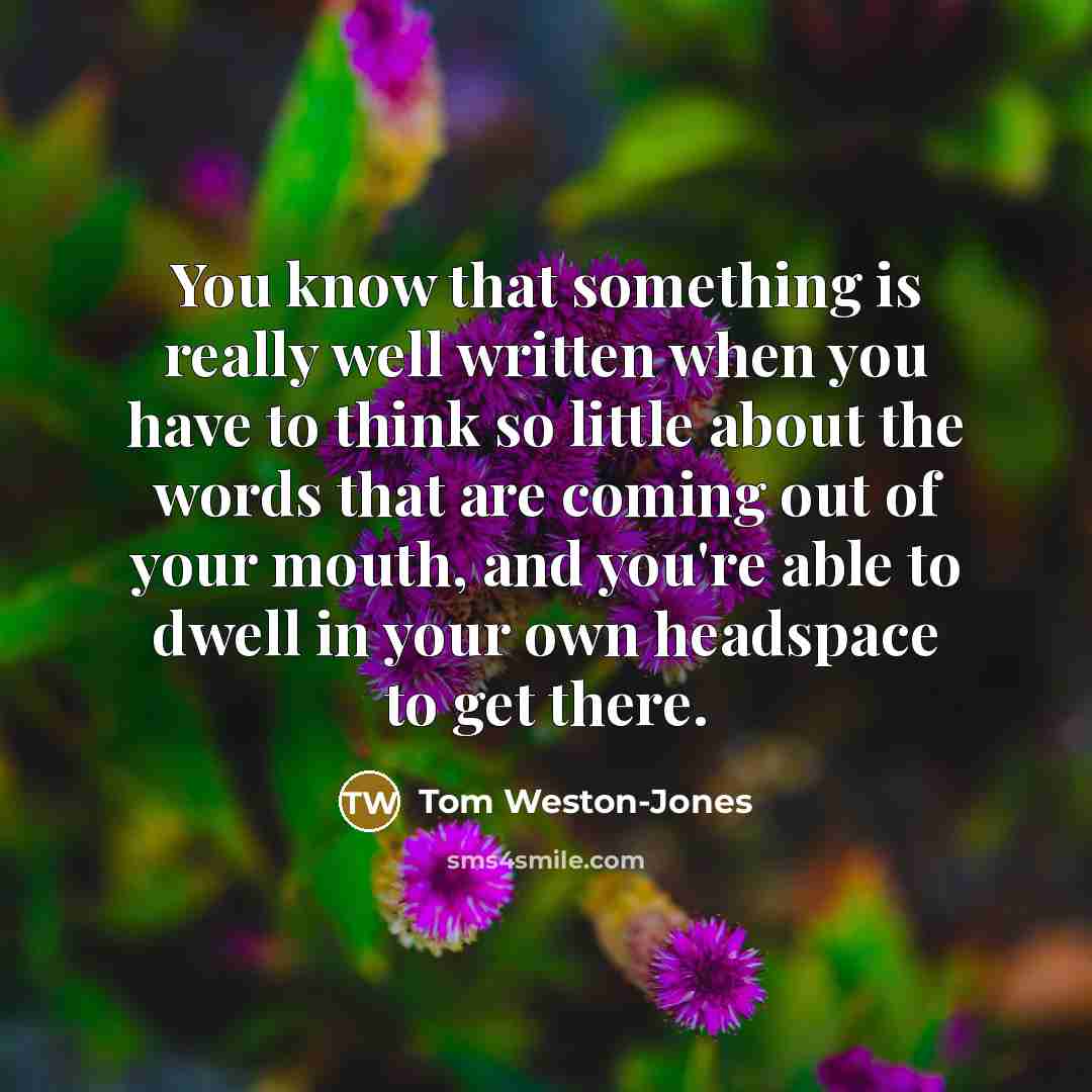 “You know that something is really well written when you have to think so little about the words that are coming out of your mouth, and you're able to dwell in your own headspace to get there.” quote by Tom Weston-Jones