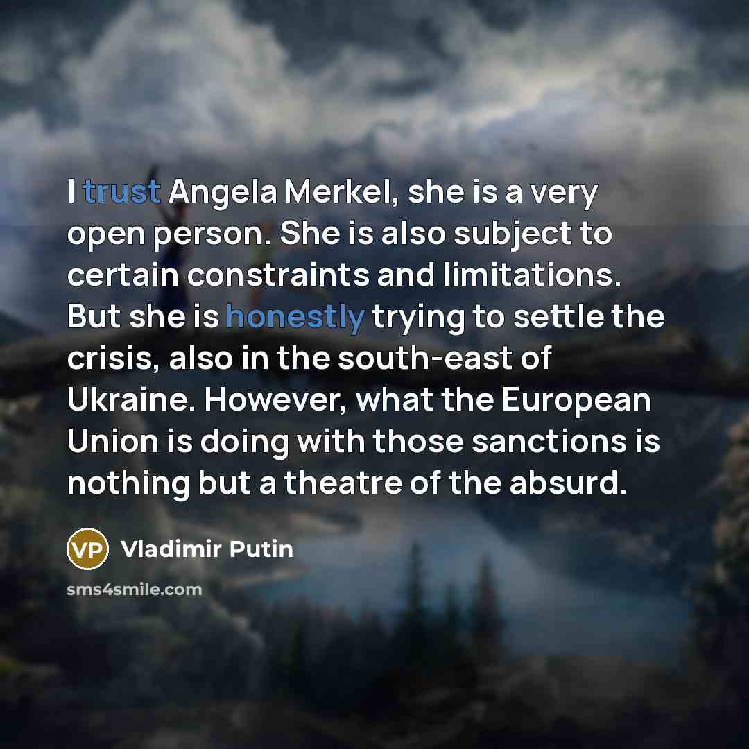 “I trust Angela Merkel, she is a very open person. She is also subject to certain constraints and limitations. But she is honestly trying to settle the crisis, also in the south-east of Ukraine. However, what the European Union is doing with those sanctions is nothing but a theatre of the absurd.” quote by Vladimir Putin