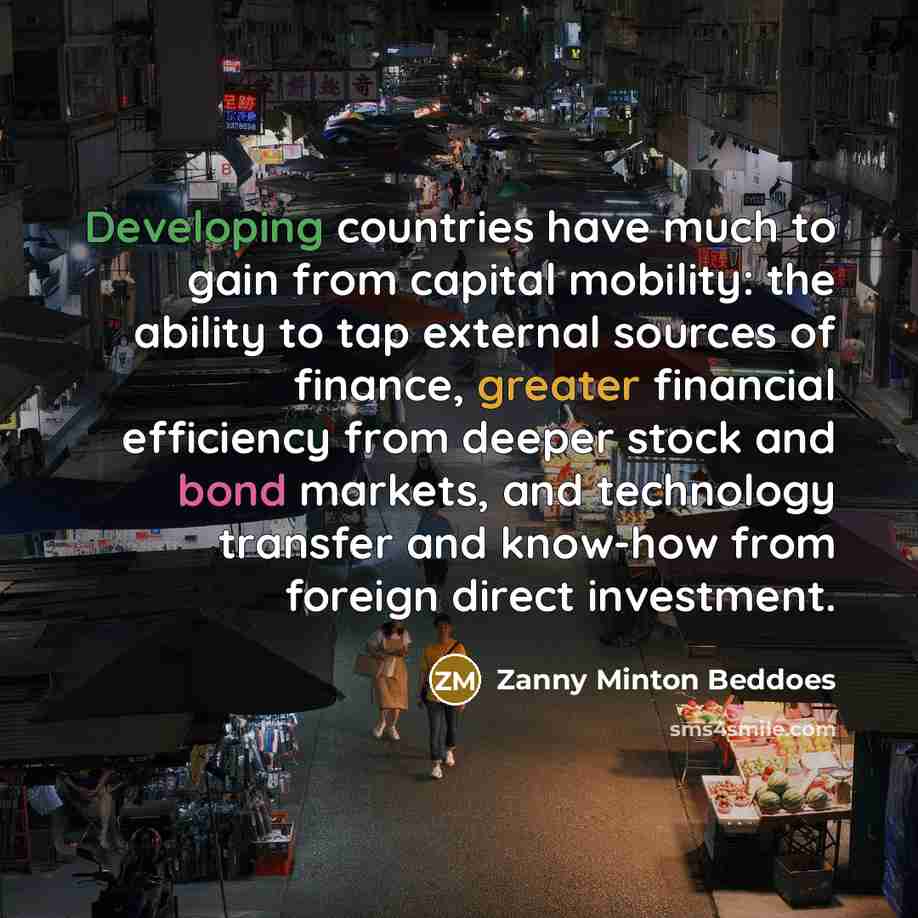 “Developing countries have much to gain from capital mobility: the ability to tap external sources of finance, greater financial efficiency from deeper stock and bond markets, and technology transfer and know-how from foreign direct investment.” quote by Zanny Minton Beddoes