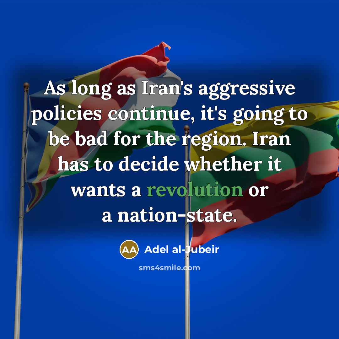 “As long as Iran's aggressive policies continue, it's going to be bad for the region. Iran has to decide whether it wants a revolution or a nation-state.” quote by Adel al-Jubeir