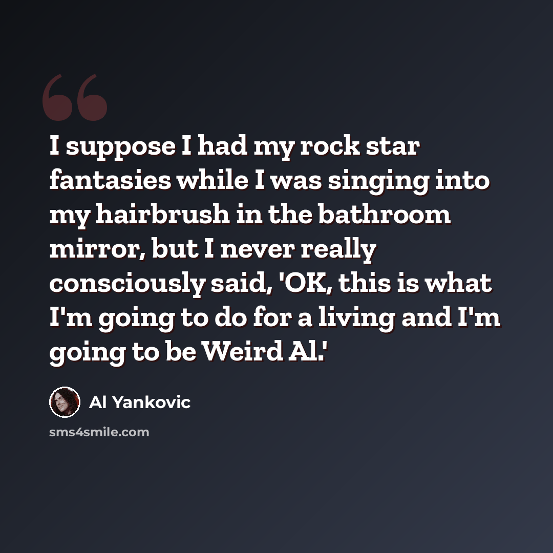 “I suppose I had my rock star fantasies while I was singing into my hairbrush in the bathroom mirror, but I never really consciously said, 'OK, this is what I'm going to do for a living and I'm going to be Weird Al.'” quote by Al Yankovic