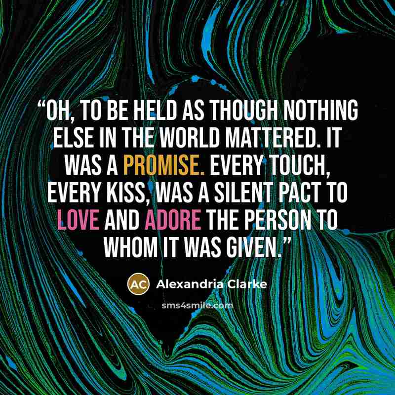 “Oh, to be held as though nothing else in the world mattered. It was a promise. Every touch, every kiss, was a silent pact to love and adore the person to whom it was given.” quote by Alexandria Clarke