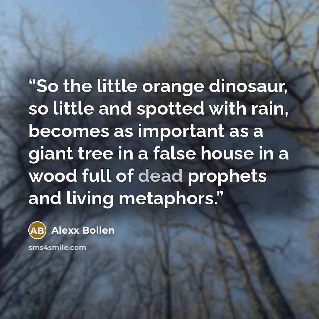 “So the little orange dinosaur, so little and spotted with rain, becomes as important as a giant tree in a false house in a wood full of dead prophets and living metaphors.” quote by Alexx Bollen