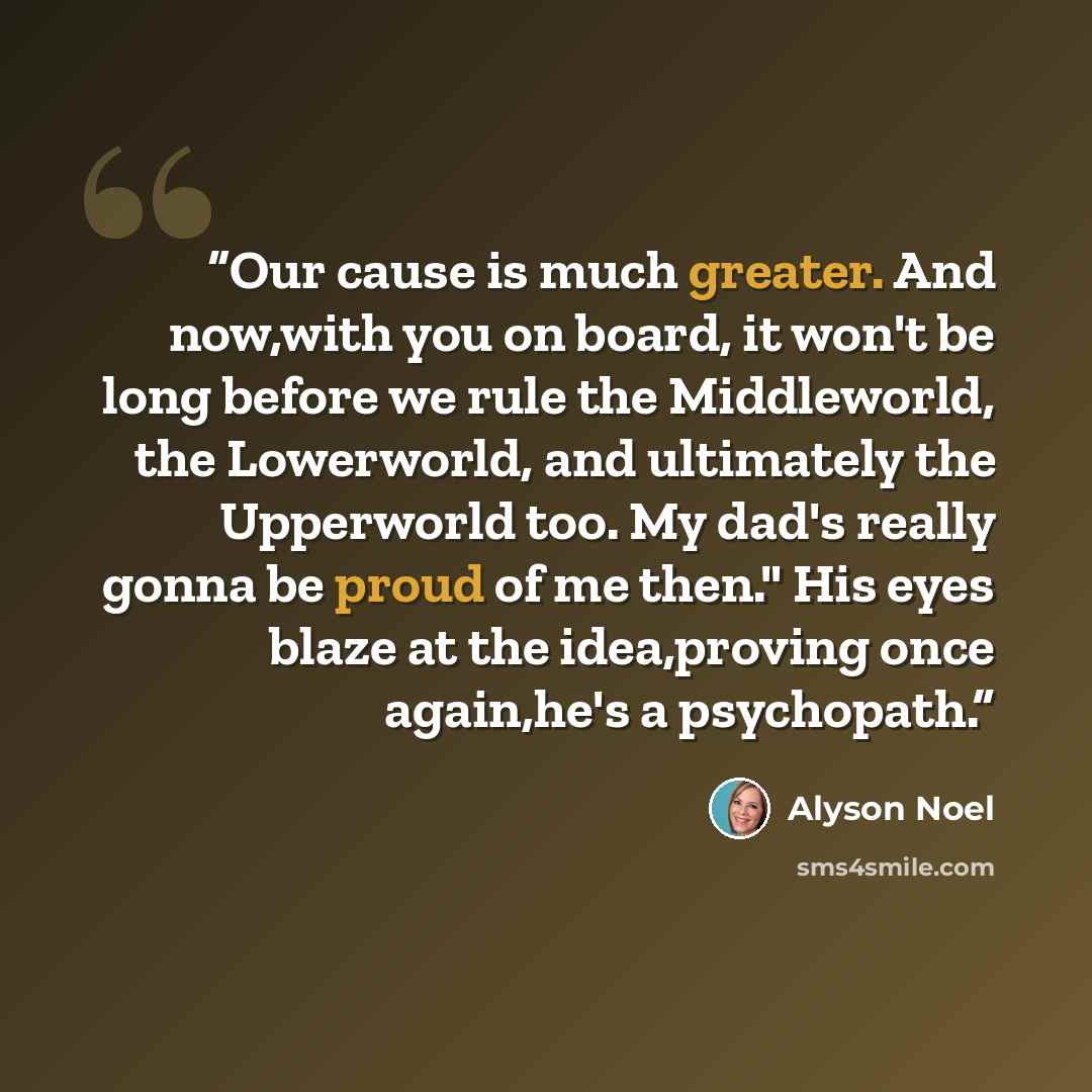 “Our cause is much greater. And now,with you on board, it won't be long before we rule the Middleworld, the Lowerworld, and ultimately the Upperworld too. My dad's really gonna be proud of me then." His eyes blaze at the idea,proving once again,he's a psychopath.” quote by Alyson Noel