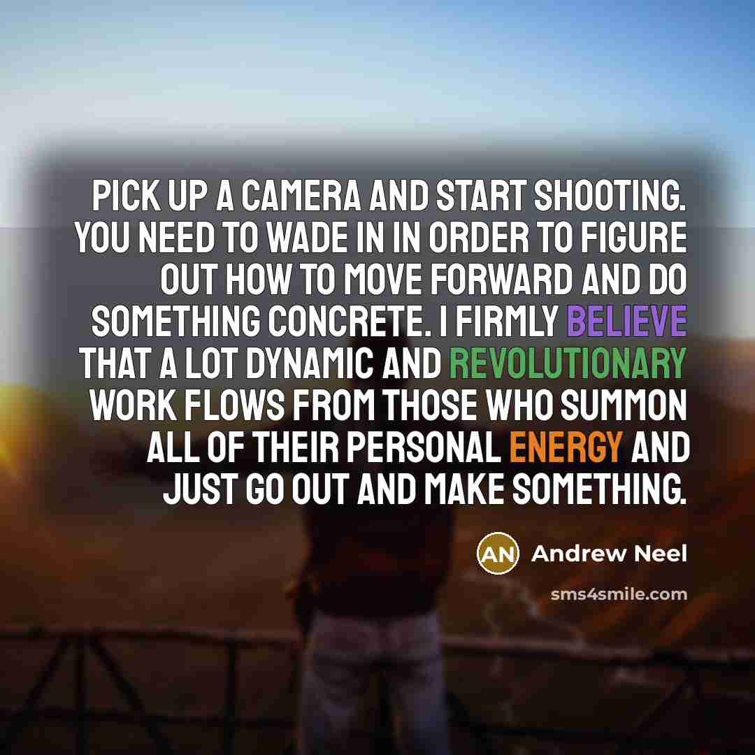 “Pick up a camera and start shooting. You need to wade in in order to figure out how to move forward and do something concrete. I firmly believe that a lot dynamic and revolutionary work flows from those who summon all of their personal energy and just go out and make something.” quote by Andrew Neel