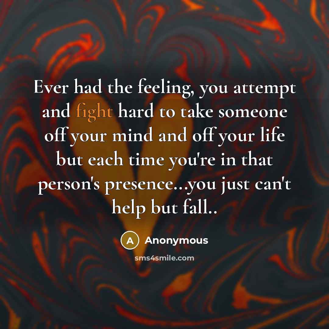 “Ever had the feeling, you attempt and fight hard to take someone off your mind and off your life but each time you're in that person's presence...you just can't help but fall..” quote by Anonymous
