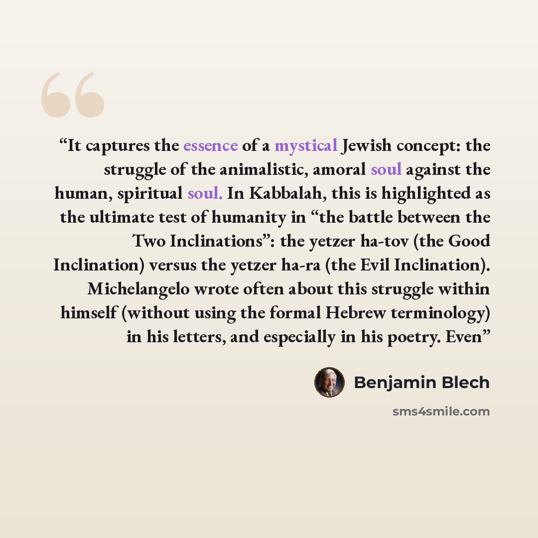 “It captures the essence of a mystical Jewish concept: the struggle of the animalistic, amoral soul against the human, spiritual soul. In Kabbalah, this is highlighted as the ultimate test of humanity in “the battle between the Two Inclinations”: the yetzer ha-tov (the Good Inclination) versus the…” quote by Benjamin Blech
