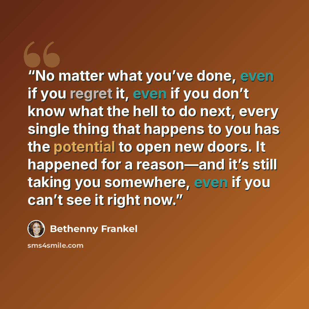 “No matter what you’ve done, even if you regret it, even if you don’t know what the hell to do next, every single thing that happens to you has the potential to open new doors. It happened for a reason—and it’s still taking you somewhere, even if you can’t see it right now.” quote by Bethenny Frankel