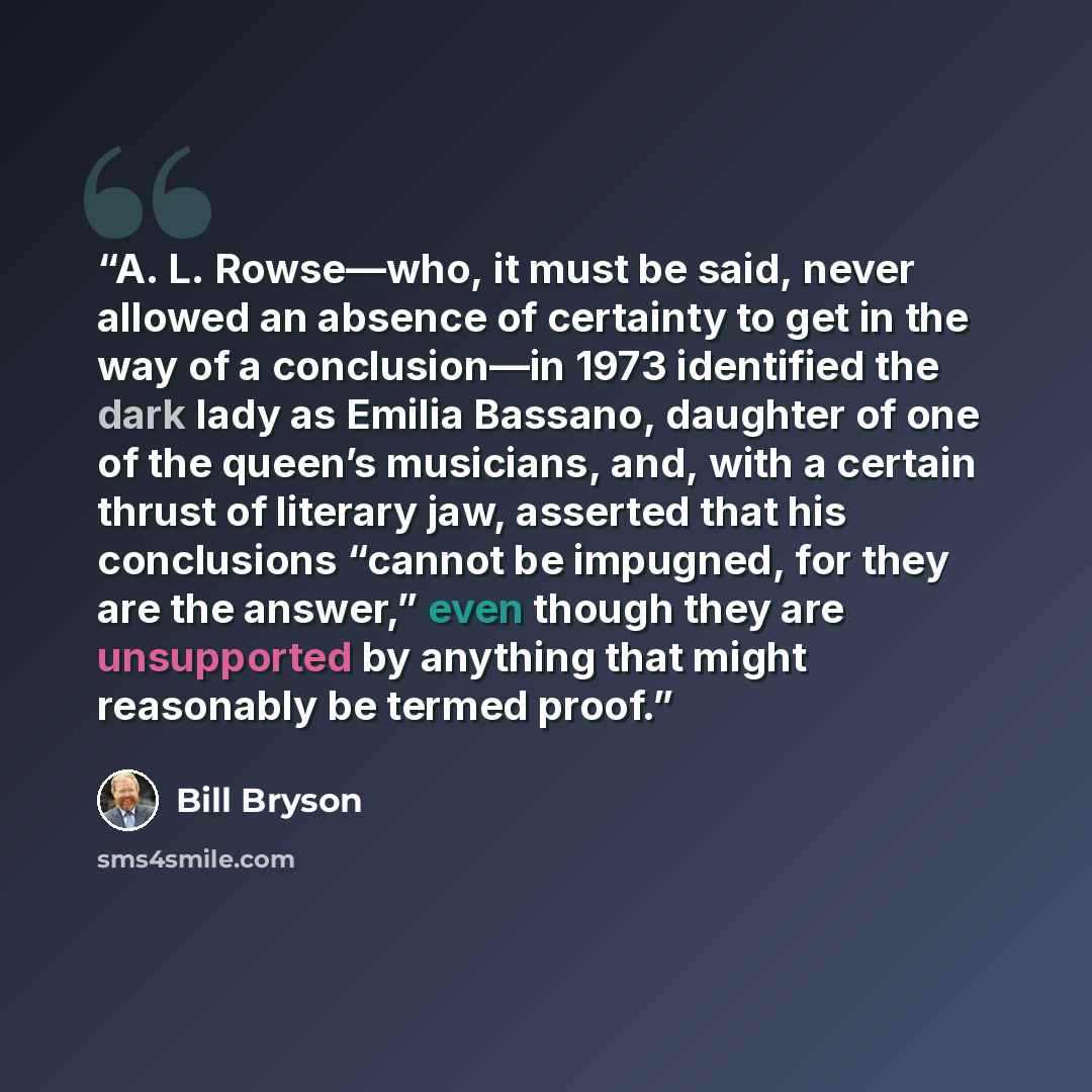 “A. L. Rowse—who, it must be said, never allowed an absence of certainty to get in the way of a conclusion—in 1973 identified the dark lady as Emilia Bassano, daughter of one of the queen’s musicians, and, with a certain thrust of literary jaw, asserted that his conclusions “cannot be impugned, for…” quote by Bill Bryson
