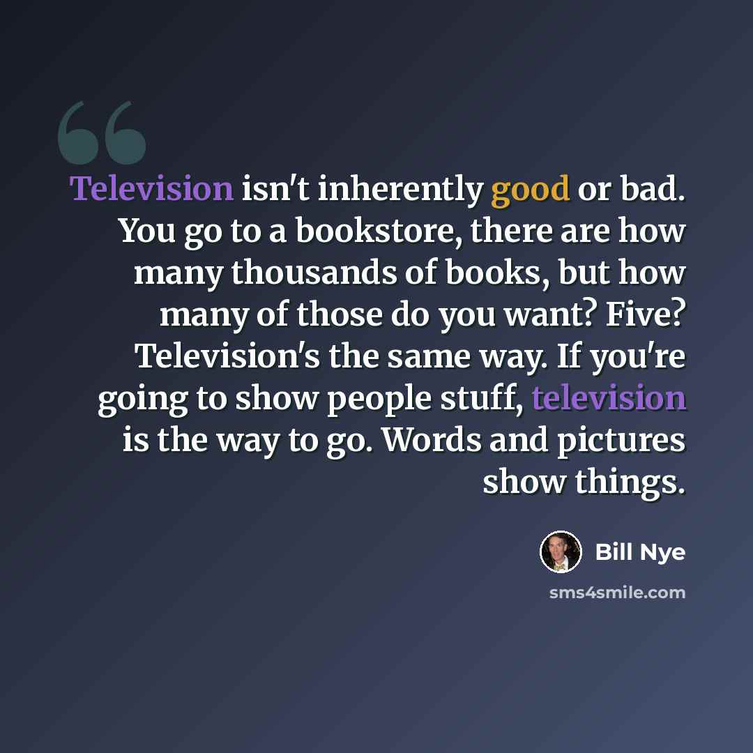 “Television isn't inherently good or bad. You go to a bookstore, there are how many thousands of books, but how many of those do you want? Five? Television's the same way. If you're going to show people stuff, television is the way to go. Words and pictures show things.” quote by Bill Nye