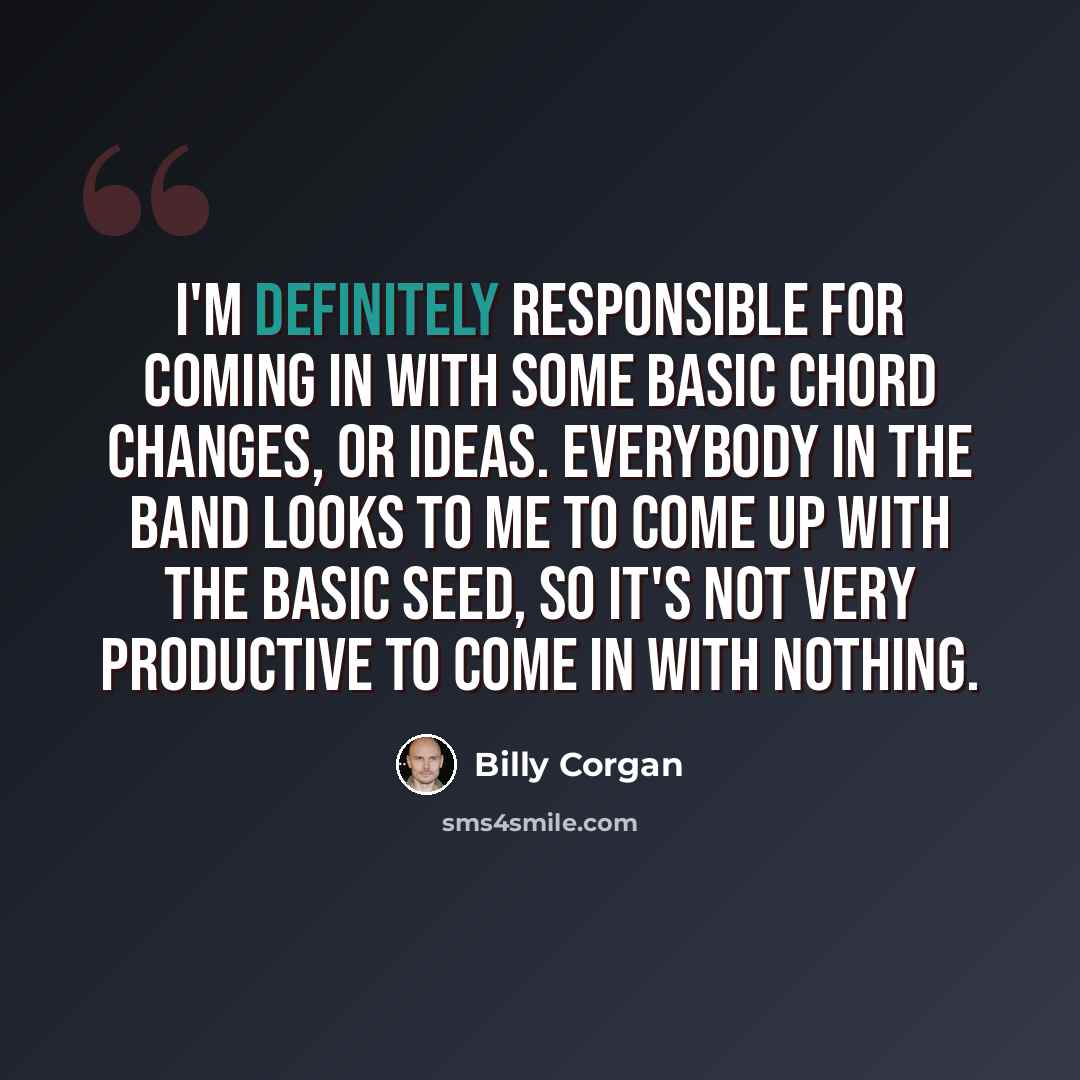 “I'm definitely responsible for coming in with some basic chord changes, or ideas. Everybody in the band looks to me to come up with the basic seed, so it's not very productive to come in with nothing.” quote by Billy Corgan