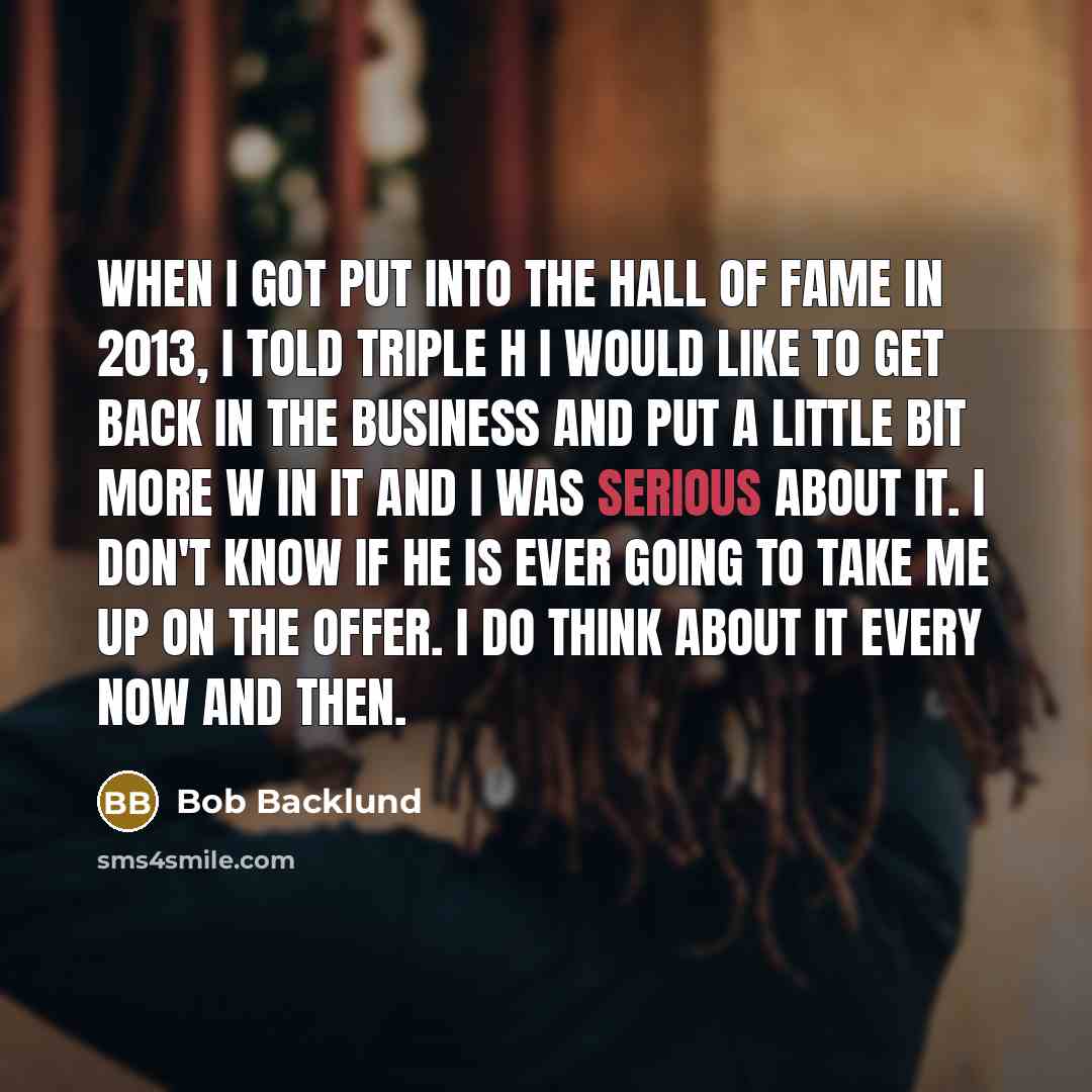 “When I got put into the Hall of Fame in 2013, I told Triple H I would like to get back in the business and put a little bit more W in it and I was serious about it. I don't know if he is ever going to take me up on the offer. I do think about it every now and then.” quote by Bob Backlund