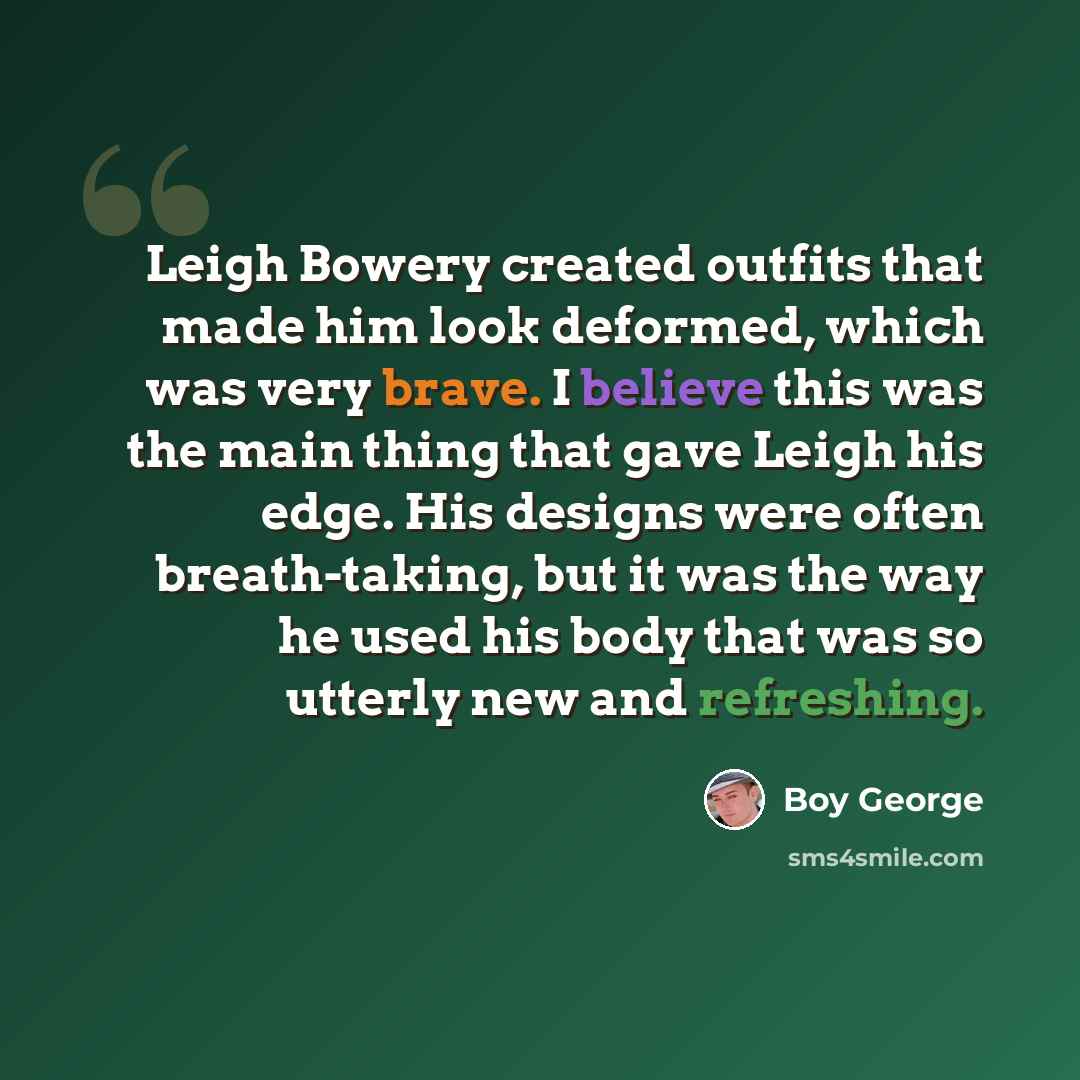 “Leigh Bowery created outfits that made him look deformed, which was very brave. I believe this was the main thing that gave Leigh his edge. His designs were often breath-taking, but it was the way he used his body that was so utterly new and refreshing.” quote by Boy George
