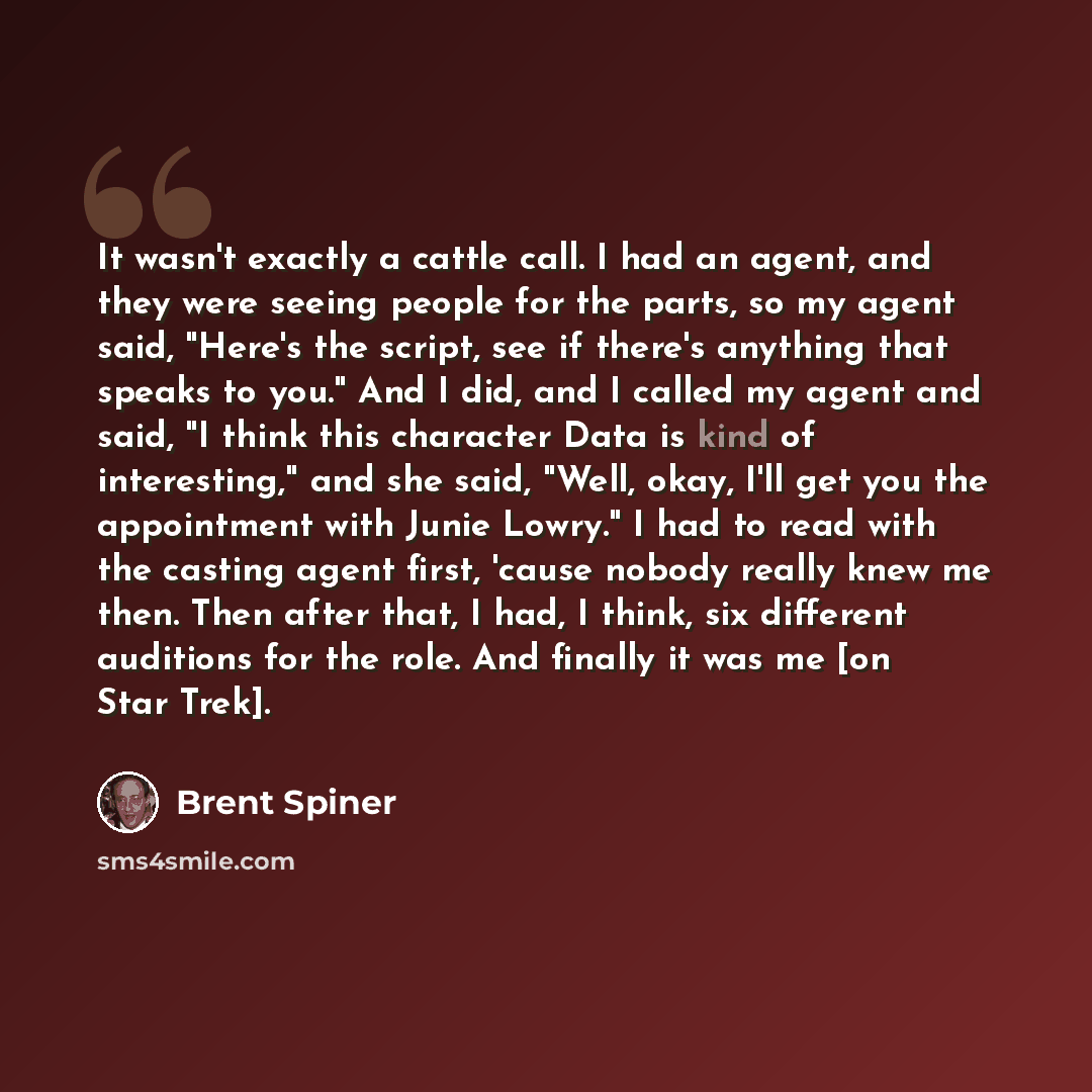 “It wasn't exactly a cattle call. I had an agent, and they were seeing people for the parts, so my agent said, "Here's the script, see if there's anything that speaks to you." And I did, and I called my agent and said, "I think this character Data is kind of interesting," and she said, "Well, okay…” quote by Brent Spiner