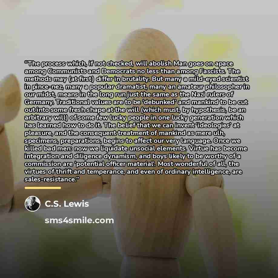 “The process which, if not checked, will abolish Man goes on apace among Communists and Democrats no less than among Fascists. The methods may (at first) differ in brutality. But many a mild-eyed scientist in pince-nez, many a popular dramatist, many an amateur philosopher in our midst, means in…” quote by C.S. Lewis