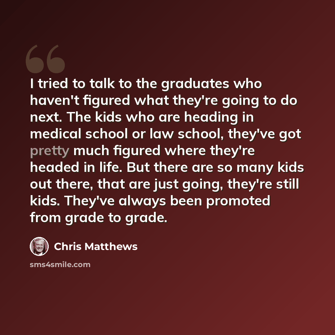 “I tried to talk to the graduates who haven't figured what they're going to do next. The kids who are heading in medical school or law school, they've got pretty much figured where they're headed in life. But there are so many kids out there, that are just going, they're still kids. They've always…” quote by Chris Matthews