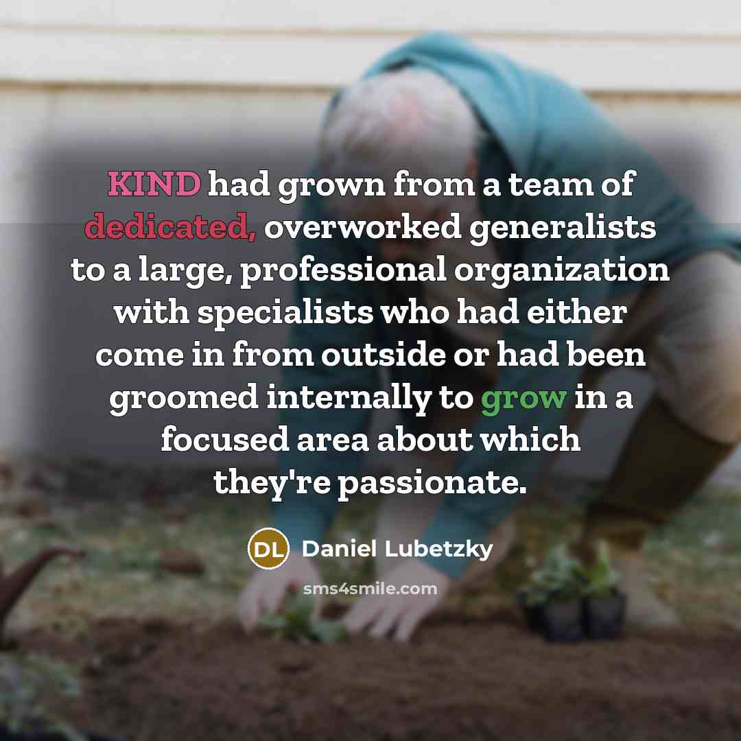 “KIND had grown from a team of dedicated, overworked generalists to a large, professional organization with specialists who had either come in from outside or had been groomed internally to grow in a focused area about which they're passionate.” quote by Daniel Lubetzky