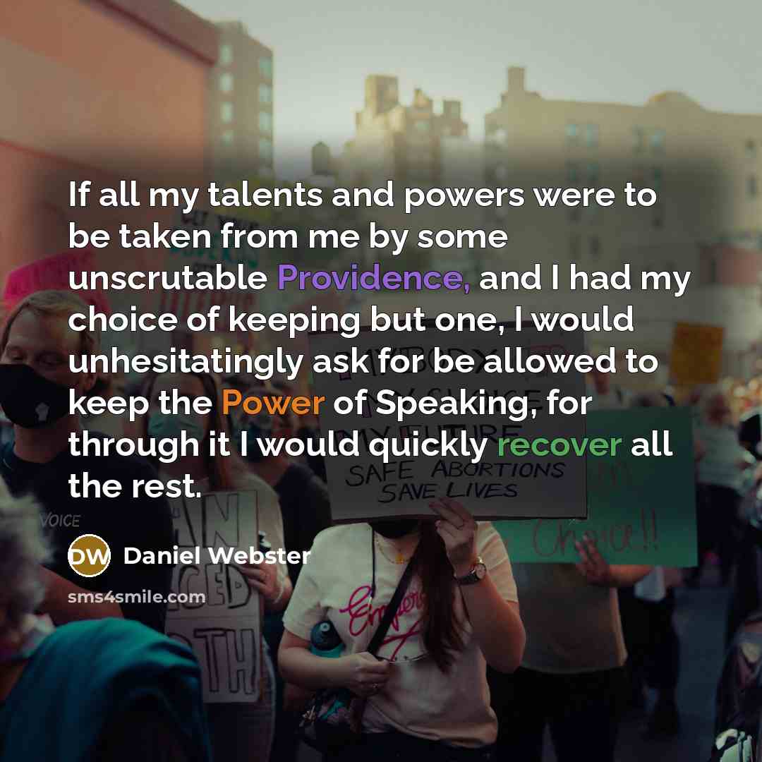 “If all my talents and powers were to be taken from me by some unscrutable Providence, and I had my choice of keeping but one, I would unhesitatingly ask for be allowed to keep the Power of Speaking, for through it I would quickly recover all the rest.” quote by Daniel Webster
