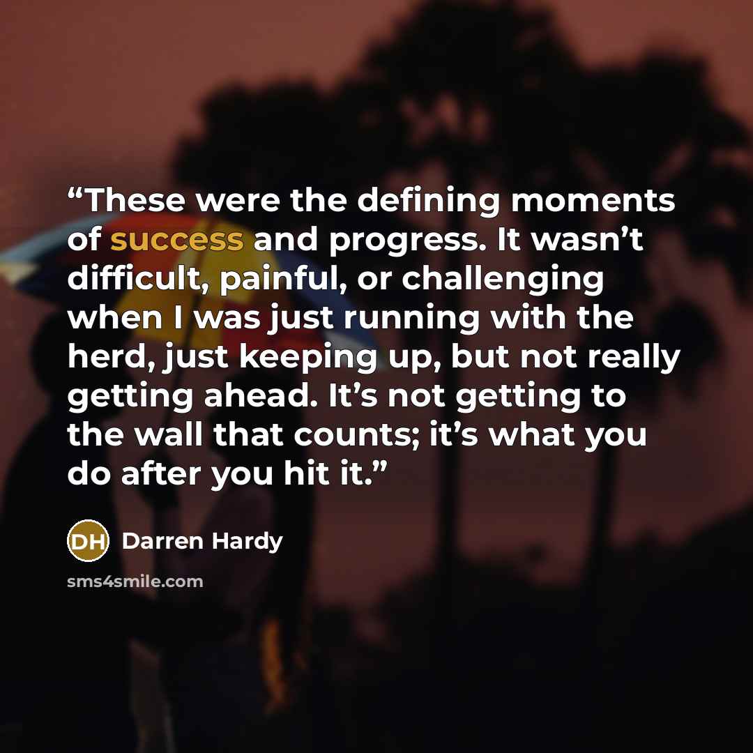 “These were the defining moments of success and progress. It wasn’t difficult, painful, or challenging when I was just running with the herd, just keeping up, but not really getting ahead. It’s not getting to the wall that counts; it’s what you do after you hit it.” quote by Darren Hardy