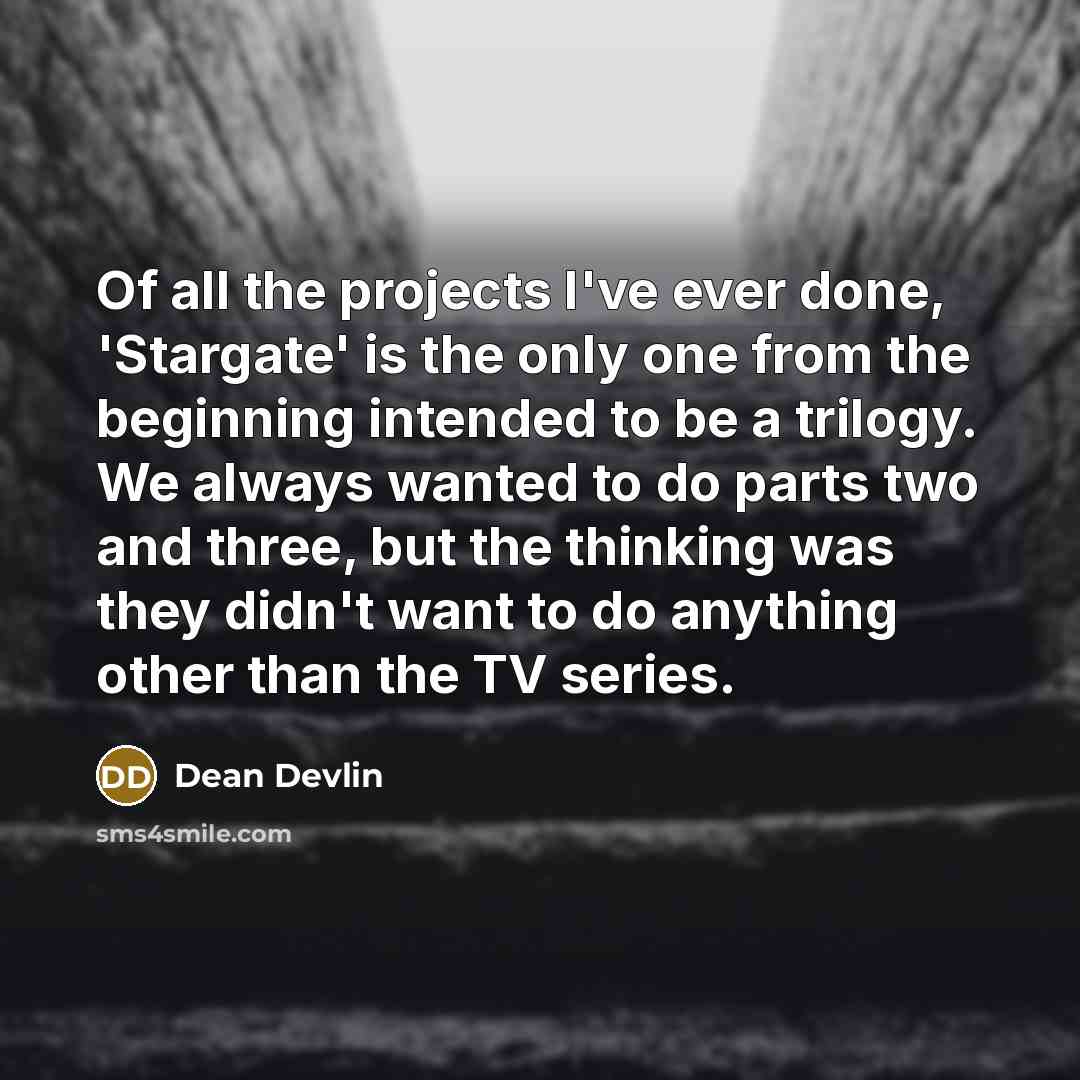 “Of all the projects I've ever done, 'Stargate' is the only one from the beginning intended to be a trilogy. We always wanted to do parts two and three, but the thinking was they didn't want to do anything other than the TV series.” quote by Dean Devlin