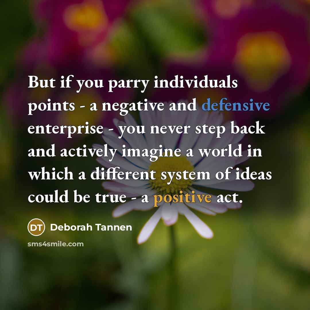“But if you parry individuals points - a negative and defensive enterprise - you never step back and actively imagine a world in which a different system of ideas could be true - a positive act.” quote by Deborah Tannen