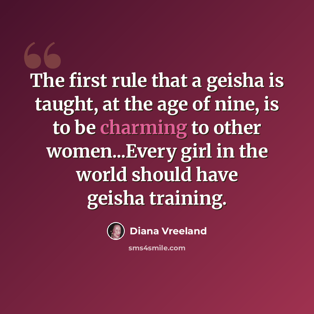 “The first rule that a geisha is taught, at the age of nine, is to be charming to other women...Every girl in the world should have geisha training.” quote by Diana Vreeland