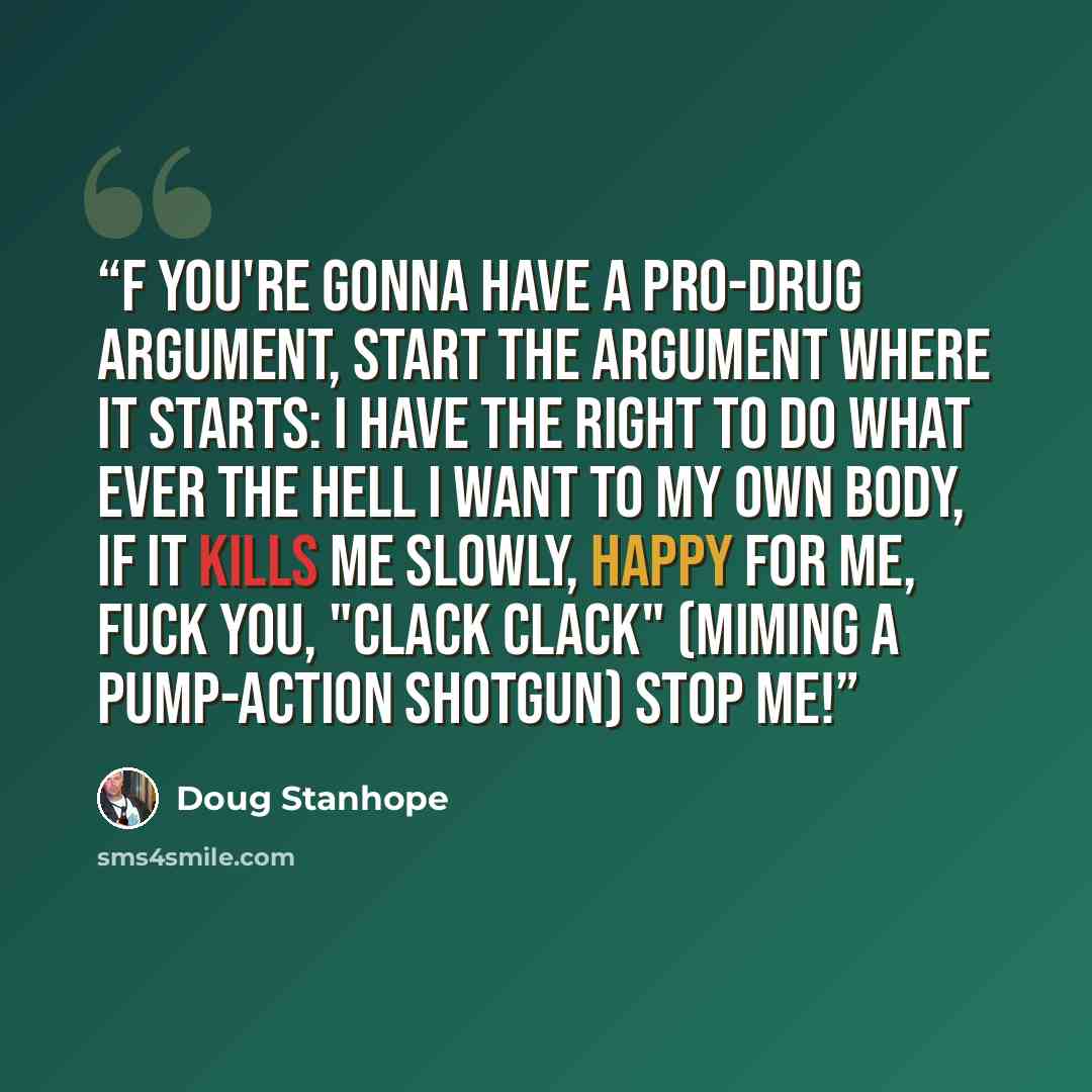 “f you're gonna have a pro-drug argument, start the argument where it starts: I have the right to do what ever the hell I want to my own body, if it kills me slowly, happy for me, fuck you, "clack clack" (miming a pump-action shotgun) stop me!” quote by Doug Stanhope