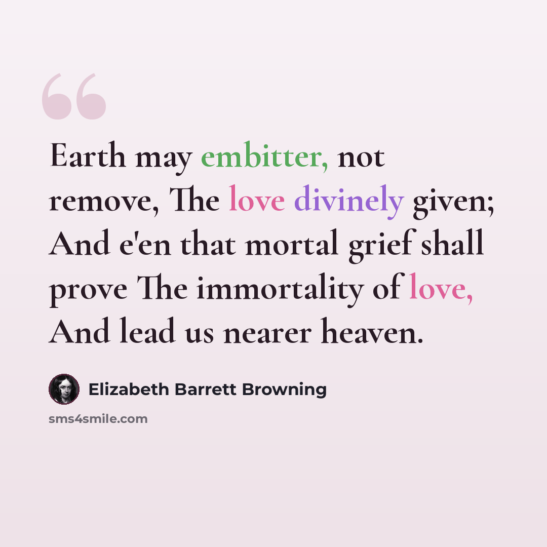 “Earth may embitter, not remove, The love divinely given; And e'en that mortal grief shall prove The immortality of love, And lead us nearer heaven.” quote by Elizabeth Barrett Browning