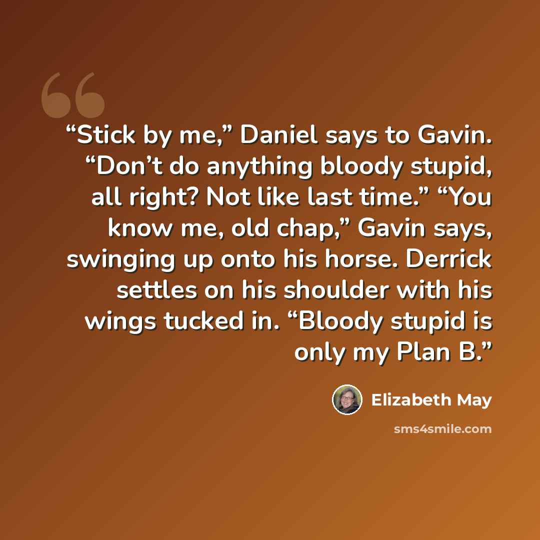 “Stick by me,” Daniel says to Gavin. “Don’t do anything bloody stupid, all right? Not like last time.” “You know me, old chap,” Gavin says, swinging up onto his horse. Derrick settles on his shoulder with his wings tucked in. “Bloody stupid is only my Plan B.” quote by Elizabeth May